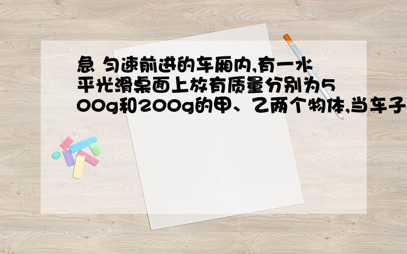 急 匀速前进的车厢内,有一水平光滑桌面上放有质量分别为500g和200g的甲、乙两个物体,当车子突然刹车,两个物体在画出桌面前,甲物体能不能追上乙物体