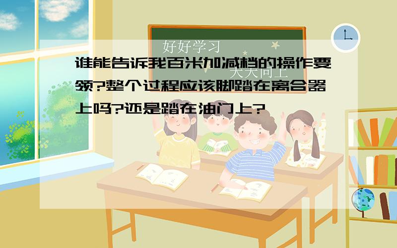 谁能告诉我百米加减档的操作要领?整个过程应该脚踏在离合器上吗?还是踏在油门上?