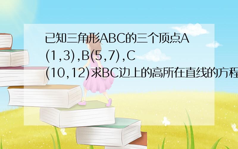 已知三角形ABC的三个顶点A(1,3),B(5,7),C(10,12)求BC边上的高所在直线的方程为不好意思,应该很简单,我在自学,