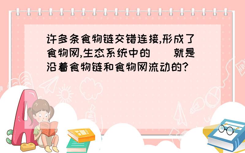 许多条食物链交错连接,形成了食物网,生态系统中的（）就是沿着食物链和食物网流动的?