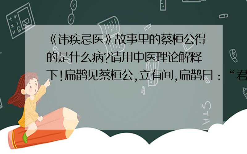 《讳疾忌医》故事里的蔡桓公得的是什么病?请用中医理论解释下!扁鹊见蔡桓公,立有间,扁鹊曰：“君有疾在腠理（读音cou,皮肤表面的纹理）,不治将恐深.”桓侯曰：“寡人无疾.”扁鹊出,桓