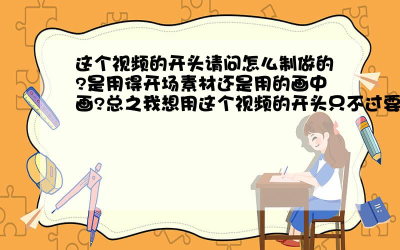 这个视频的开头请问怎么制做的?是用得开场素材还是用的画中画?总之我想用这个视频的开头只不过要把字换了