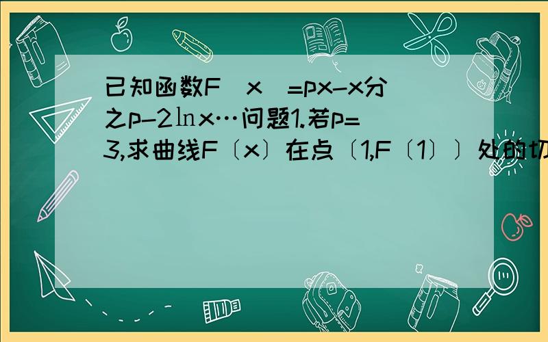 已知函数F[x]=px-x分之p-2㏑x…问题1.若p=3,求曲线F〔x〕在点〔1,F〔1〕〕处的切线方程问题2若p>0且函数F[x]在其定义域内为曾函数,求实数p的取值范围,问题3若函数y=F[x]在x属于（0,3）存在极值,求