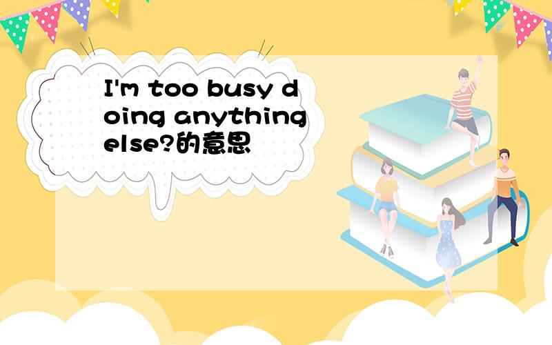 I'm too busy doing anything else?的意思