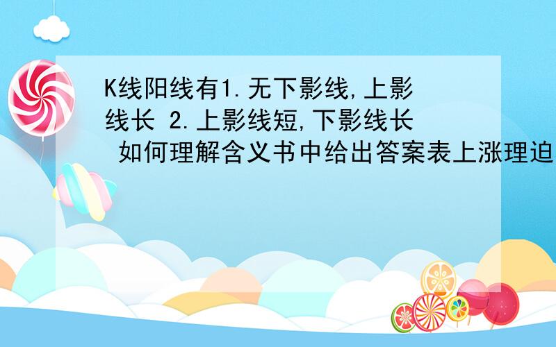 K线阳线有1.无下影线,上影线长 2.上影线短,下影线长 如何理解含义书中给出答案表上涨理迫强,下跌后控回1解释为股价上涨是遇强劲反压力道我不明白“下跌后控回 ”和