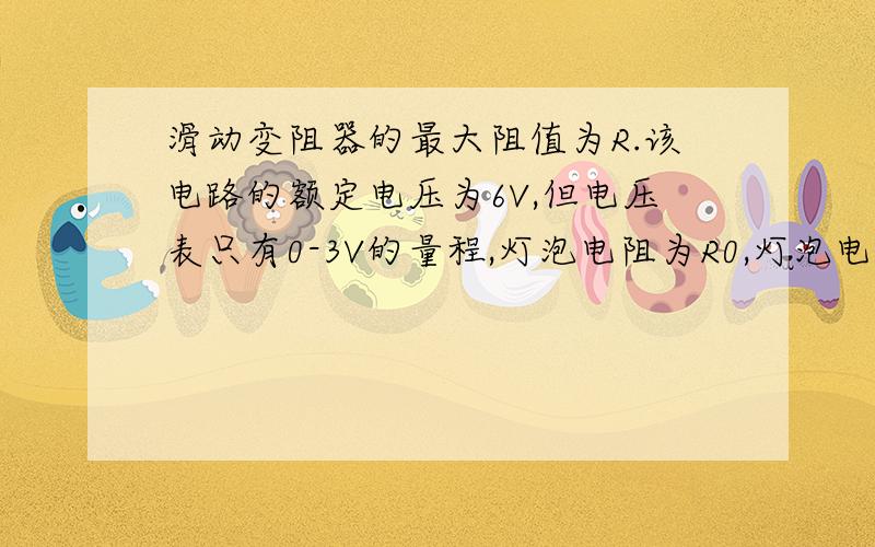 滑动变阻器的最大阻值为R.该电路的额定电压为6V,但电压表只有0-3V的量程,灯泡电阻为R0,灯泡电阻不变（1）滑动变阻器滑动到阻值最大处时,电压表示数为U1（2）滑动变阻器滑动到中间位置时,