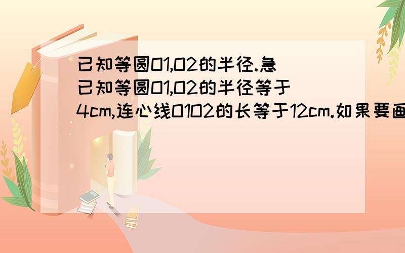 已知等圆O1,O2的半径.急已知等圆O1,O2的半径等于4cm,连心线O1O2的长等于12cm.如果要画一个半径为6cm,且和这两等圆都相切的圆,那么这样的圆一共可以画多少个?