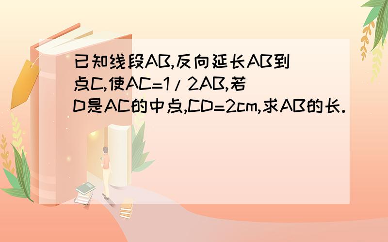 已知线段AB,反向延长AB到点C,使AC=1/2AB,若D是AC的中点,CD=2cm,求AB的长.