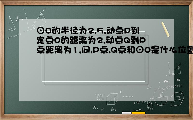 ⊙O的半径为2.5,动点P到定点O的距离为2,动点Q到P点距离为1,问,P点,Q点和⊙O是什么位置关系,为什么