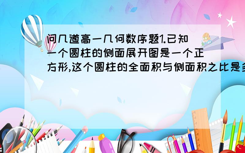 问几道高一几何数序题1.已知一个圆柱的侧面展开图是一个正方形,这个圆柱的全面积与侧面积之比是多少?2.已知各顶点都在一个球面上的正四棱柱高为4,体积为16,则这个球的表面积为多少?3.