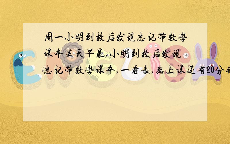 周一小明到校后发现忘记带数学课本某天早晨,小明到校后发现忘记带数学课本,一看表,离上课还有20分钟.他立刻步行回家取书,同时,他的父亲发现小明没带课本,带上课本立即以小明步行速度