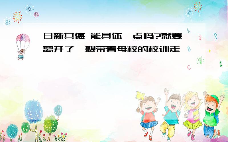 日新其德 能具体一点吗?就要离开了,想带着母校的校训走