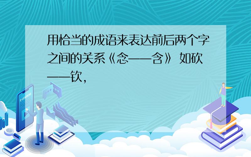 用恰当的成语来表达前后两个字之间的关系《念——含》 如砍——钦,