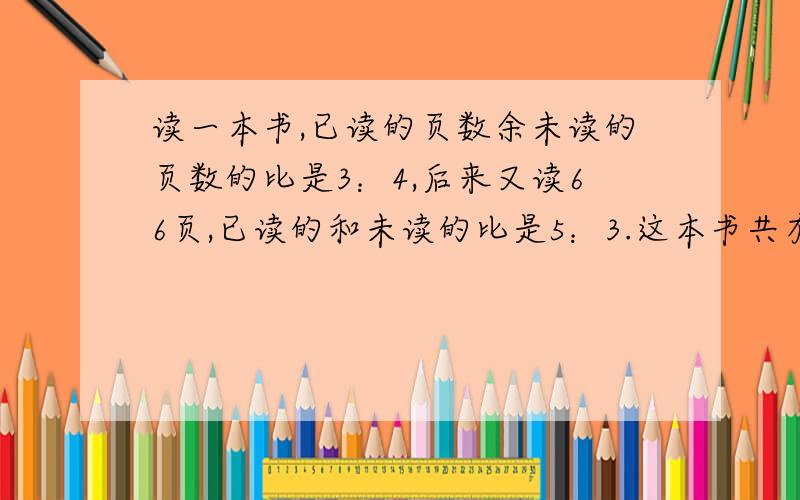 读一本书,已读的页数余未读的页数的比是3：4,后来又读66页,已读的和未读的比是5：3.这本书共有?页