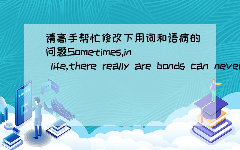 请高手帮忙修改下用词和语病的问题Sometimes,in life,there really are bonds can never be broken.Sometimes,you really can find that one person who will stand by you no matter what.Maybe,you find her stayed your house and celebrate with yo