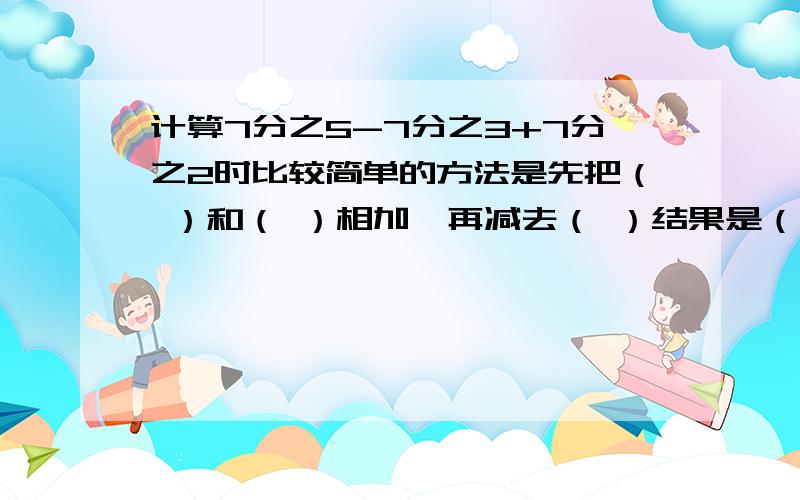 计算7分之5-7分之3+7分之2时比较简单的方法是先把（ ）和（ ）相加,再减去（ ）结果是（ ）