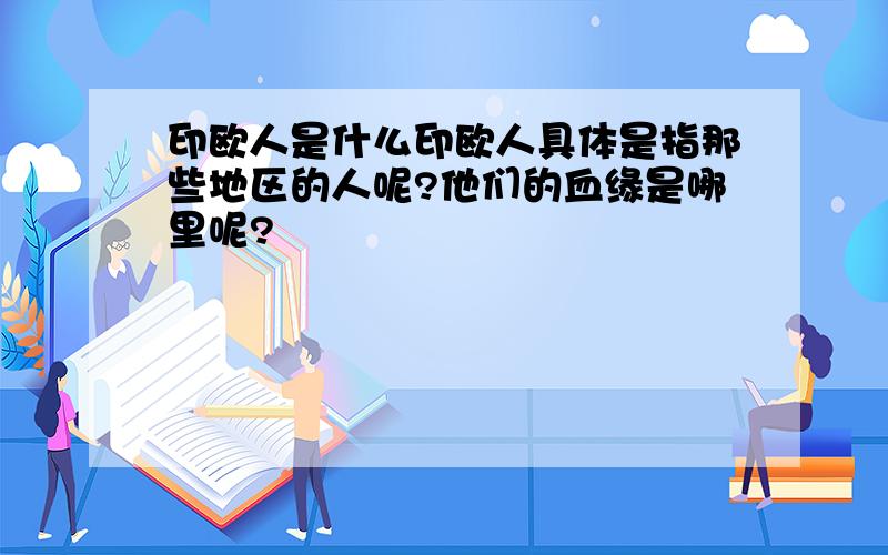 印欧人是什么印欧人具体是指那些地区的人呢?他们的血缘是哪里呢?