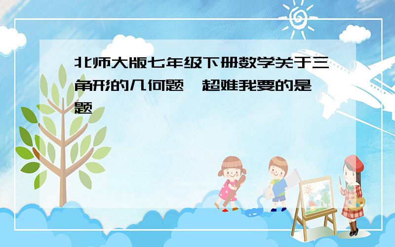 北师大版七年级下册数学关于三角形的几何题,超难我要的是 题