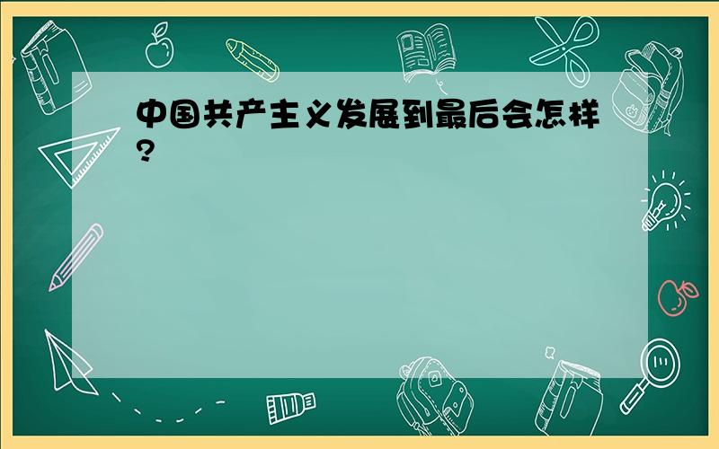 中国共产主义发展到最后会怎样?