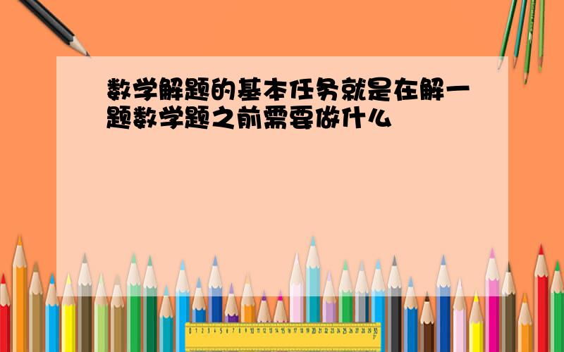 数学解题的基本任务就是在解一题数学题之前需要做什么