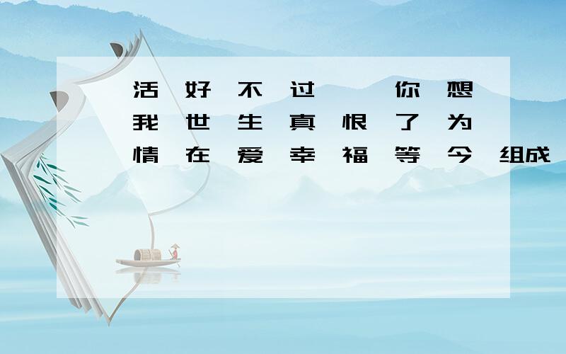 《活,好,不,过,一,你,想,我,世,生,真,恨,了,为,情,在,爱,幸,福,等,今》组成一句话紧急.