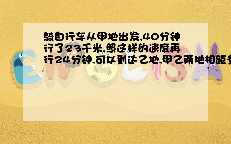 骑自行车从甲地出发,40分钟行了23千米,照这样的速度再行24分钟,可以到达乙地,甲乙两地相距多少千米?