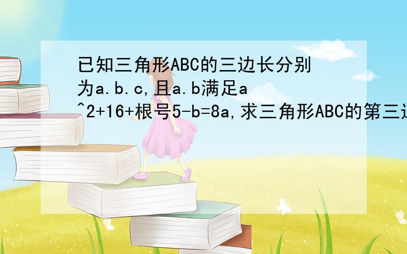 已知三角形ABC的三边长分别为a.b.c,且a.b满足a^2+16+根号5-b=8a,求三角形ABC的第三边c的取值范围