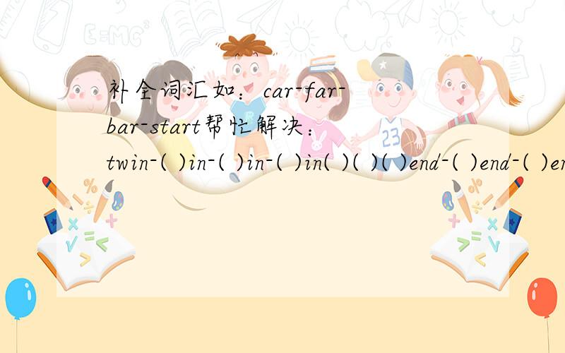 补全词汇如：car-far-bar-start帮忙解决：twin-( )in-( )in-( )in( )( )( )end-( )end-( )end-( )( )end wet-( )et-( )et-( )et-( )et-( )etlow-( )low-( )low( )( )-( )lowfeet-[ ]eet[ ][ ][ ]-[ ][ ][ ]eetit-[ ]it[ ][ ][ ]cat-[ ][ ]atdish-[ ][ ][ ]is