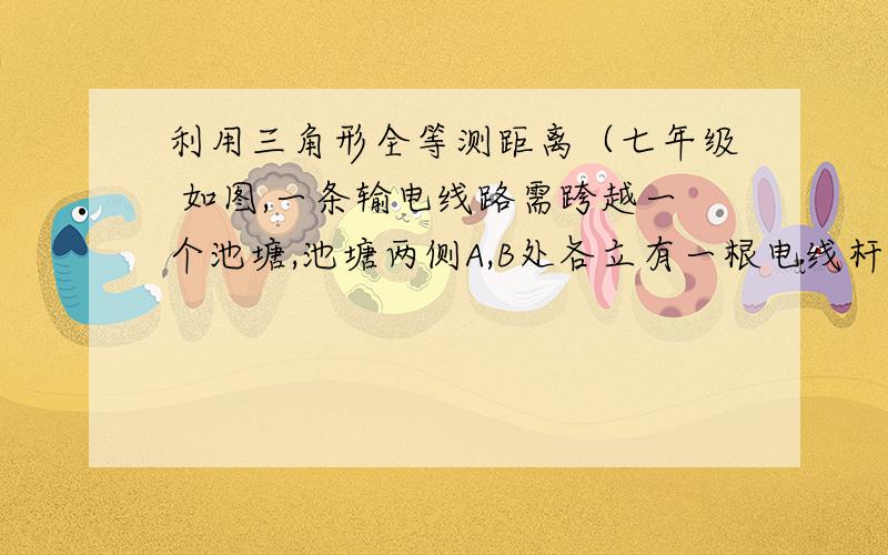 利用三角形全等测距离（七年级 如图,一条输电线路需跨越一个池塘,池塘两侧A,B处各立有一根电线杆,但利用现有皮尺无法直接量出A,B间的距离.设计一个方案,测出A,B间的距离.说明理由!大虾