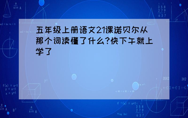 五年级上册语文21课诺贝尔从那个词读懂了什么?快下午就上学了