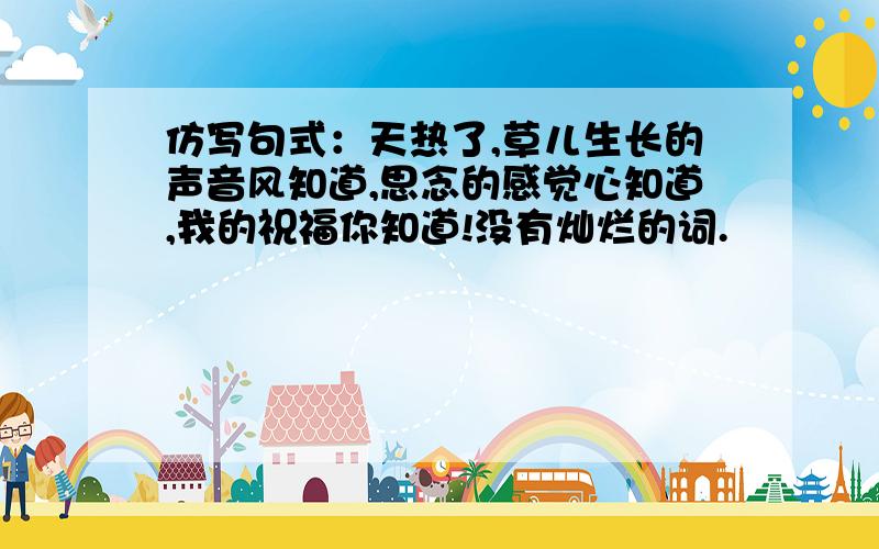 仿写句式：天热了,草儿生长的声音风知道,思念的感觉心知道,我的祝福你知道!没有灿烂的词.