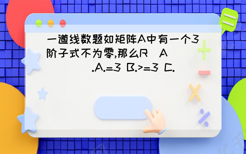 一道线数题如矩阵A中有一个3阶子式不为零,那么R（A）_____.A.=3 B.>=3 C.