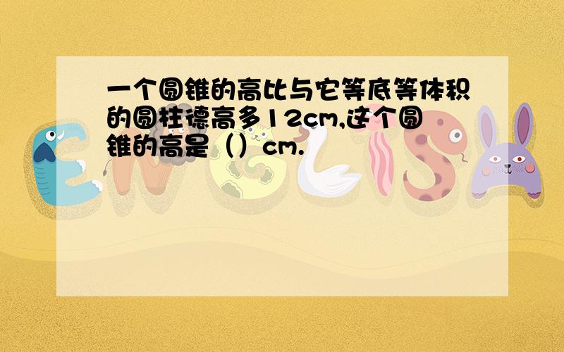 一个圆锥的高比与它等底等体积的圆柱德高多12cm,这个圆锥的高是（）cm.