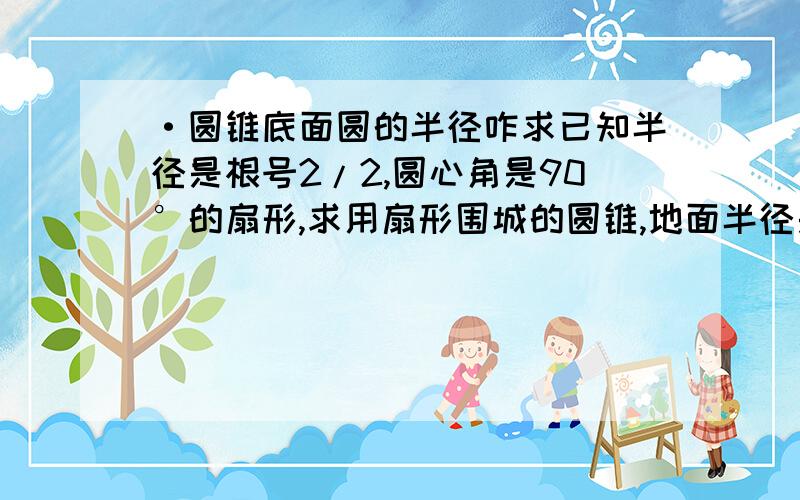 ·圆锥底面圆的半径咋求已知半径是根号2/2,圆心角是90°的扇形,求用扇形围城的圆锥,地面半径是多少?