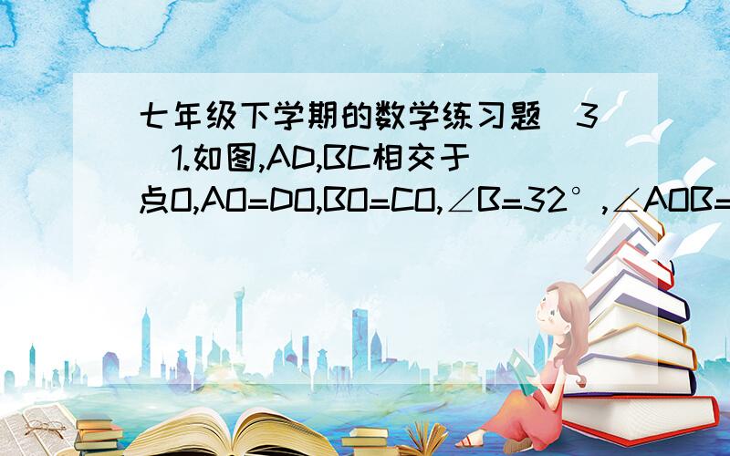 七年级下学期的数学练习题（3）1.如图,AD,BC相交于点O,AO=DO,BO=CO,∠B=32°,∠AOB=65°,求∠D的度数