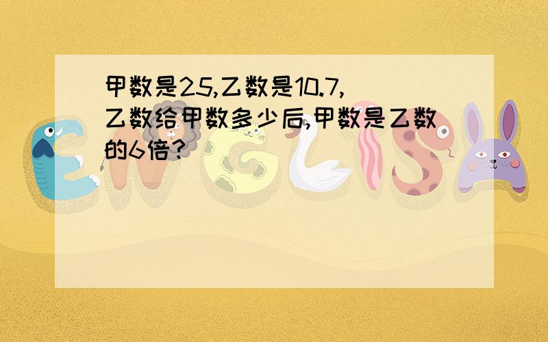 甲数是25,乙数是10.7,乙数给甲数多少后,甲数是乙数的6倍?