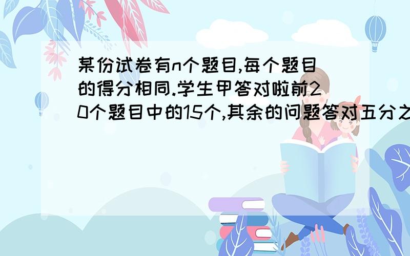 某份试卷有n个题目,每个题目的得分相同.学生甲答对啦前20个题目中的15个,其余的问题答对五分之四,于是该生所得的分数占考试满分的二十四分之十九,则这份试卷的总题数n是多少?（答案上