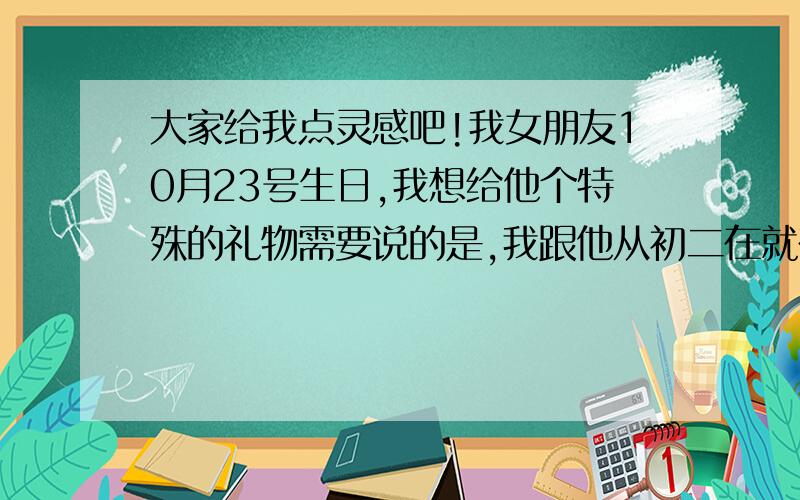 大家给我点灵感吧!我女朋友10月23号生日,我想给他个特殊的礼物需要说的是,我跟他从初二在就在一起了,今年打大二了谢谢各位了