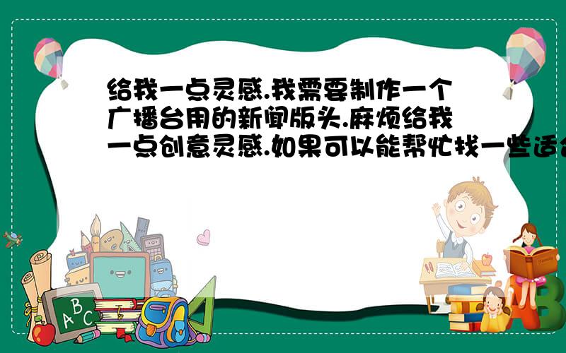 给我一点灵感.我需要制作一个广播台用的新闻版头.麻烦给我一点创意灵感.如果可以能帮忙找一些适合制作新闻版头的音乐嘛?