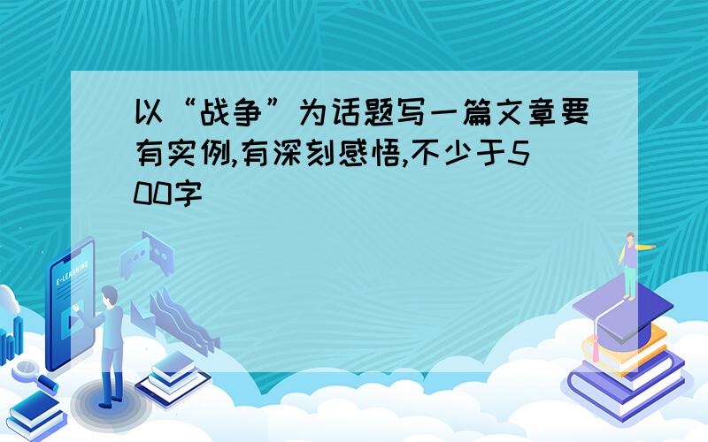 以“战争”为话题写一篇文章要有实例,有深刻感悟,不少于500字