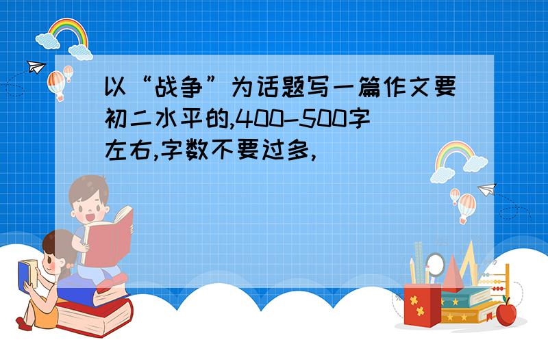 以“战争”为话题写一篇作文要初二水平的,400-500字左右,字数不要过多,