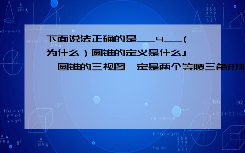 下面说法正确的是__4__(为什么）圆锥的定义是什么.1、圆锥的三视图一定是两个等腰三角形和一个圆2、援助的三视图一定是两个矩形和一个圆3、正方体的三视图一定是个正方形4、求的三视