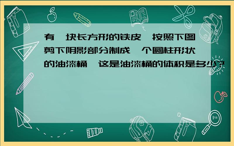 有一块长方形的铁皮,按照下图剪下阴影部分制成一个圆柱形状的油漆桶,这是油漆桶的体积是多少?