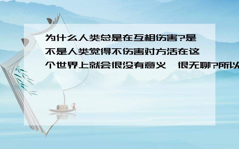 为什么人类总是在互相伤害?是不是人类觉得不伤害对方活在这个世界上就会很没有意义,很无聊?所以不得不这样做来证明自己在这个宇宙中的存在呢?