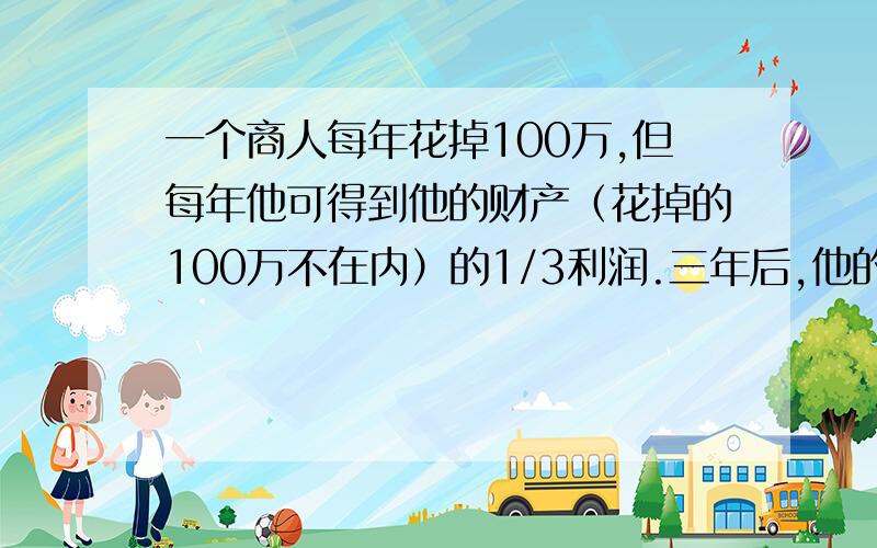 一个商人每年花掉100万,但每年他可得到他的财产（花掉的100万不在内）的1/3利润.三年后,他的财产增加了1倍,则商人最初有多少万财产?