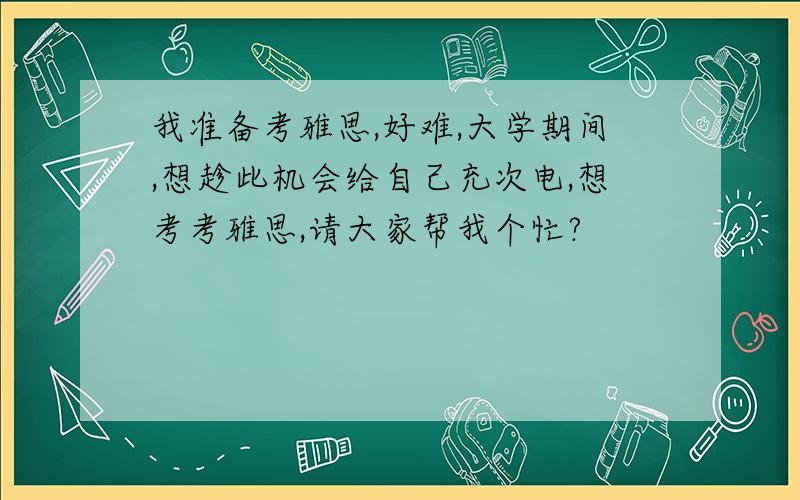 我准备考雅思,好难,大学期间,想趁此机会给自己充次电,想考考雅思,请大家帮我个忙?