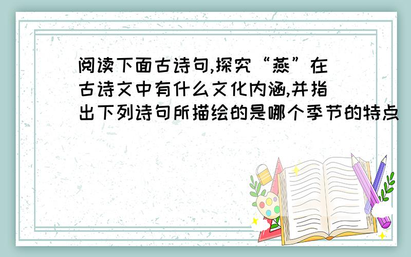 阅读下面古诗句,探究“燕”在古诗文中有什么文化内涵,并指出下列诗句所描绘的是哪个季节的特点（1）旧时王谢堂前燕 ,飞入寻常百姓家.（2）无可奈何花落去,似曾相识燕归来.（3）几处早