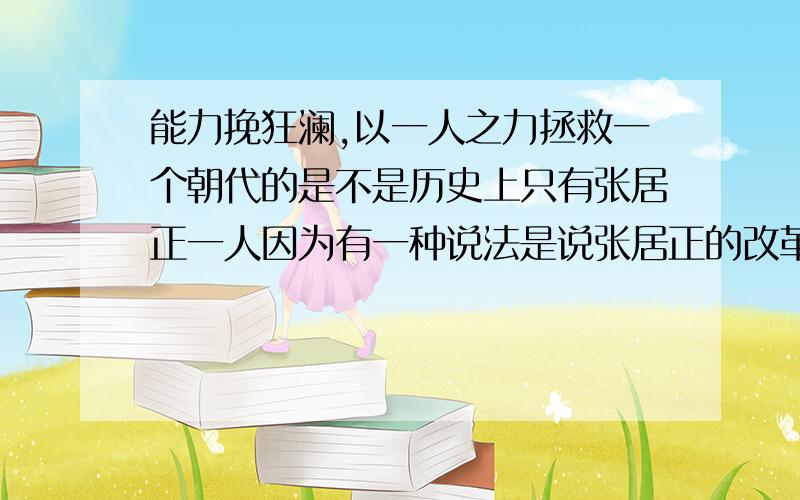 能力挽狂澜,以一人之力拯救一个朝代的是不是历史上只有张居正一人因为有一种说法是说张居正的改革延长了明王朝的寿命，否则在万历的时候很可能就已经完了