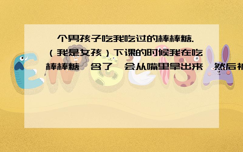 一个男孩子吃我吃过的棒棒糖.（我是女孩）下课的时候我在吃棒棒糖,含了一会从嘴里拿出来,然后被他一把抢过去,他就用随身带的可乐涮了一下,就开始吃,重点是.他还把可乐喝了.不知道不