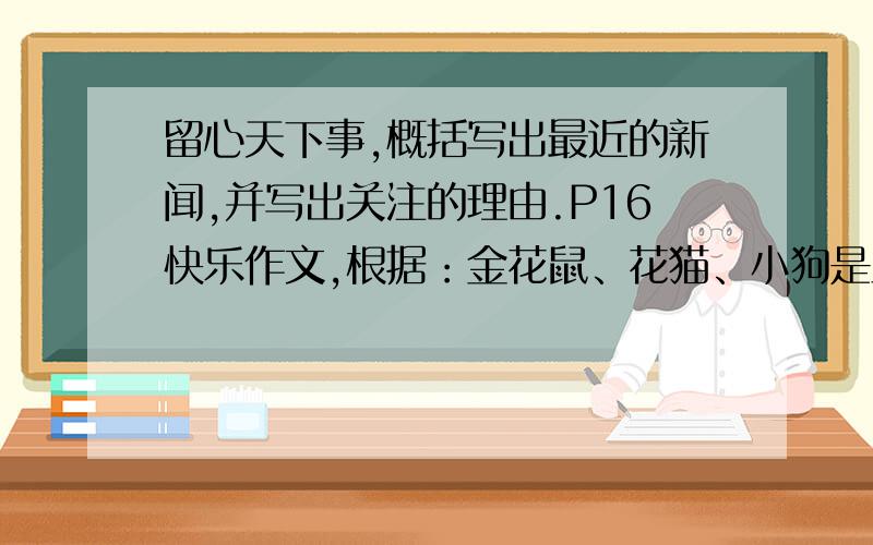 留心天下事,概括写出最近的新闻,并写出关注的理由.P16快乐作文,根据：金花鼠、花猫、小狗是主人养的三个宠物,在主人面前,它们是亲密无间的好朋友.可金花鼠万万没想到,主人刚离开家,自